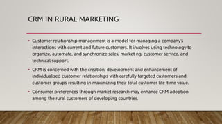 CRM IN RURAL MARKETING
• Customer relationship management is a model for managing a company’s
interactions with current and future customers. It involves using technology to
organize, automate, and synchronize sales, market ng, customer service, and
technical support.
• CRM is concerned with the creation, development and enhancement of
individualised customer relationships with carefully targeted customers and
customer groups resulting in maximizing their total customer life-time value.
• Consumer preferences through market research may enhance CRM adoption
among the rural customers of developing countries.
 