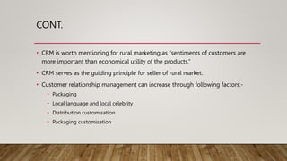 CONT.
• CRM is worth mentioning for rural marketing as “sentiments of customers are
more important than economical utility of the products.”
• CRM serves as the guiding principle for seller of rural market.
• Customer relationship management can increase through following factors:-
• Packaging
• Local language and local celebrity
• Distribution customisation
• Packaging customisation
 