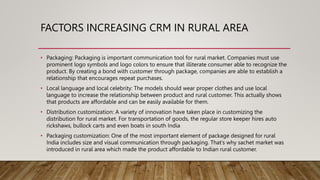 FACTORS INCREASING CRM IN RURAL AREA
• Packaging: Packaging is important communication tool for rural market. Companies must use
prominent logo symbols and logo colors to ensure that illiterate consumer able to recognize the
product. By creating a bond with customer through package, companies are able to establish a
relationship that encourages repeat purchases.
• Local language and local celebrity: The models should wear proper clothes and use local
language to increase the relationship between product and rural customer. This actually shows
that products are affordable and can be easily available for them.
• Distribution customization: A variety of innovation have taken place in customizing the
distribution for rural market. For transportation of goods, the regular store keeper hires auto
rickshaws, bullock carts and even boats in south India
• Packaging customization: One of the most important element of package designed for rural
India includes size and visual communication through packaging. That’s why sachet market was
introduced in rural area which made the product affordable to Indian rural customer.
 