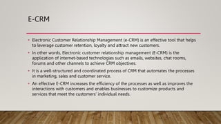 E-CRM
• Electronic Customer Relationship Management (e-CRM) is an effective tool that helps
to leverage customer retention, loyalty and attract new customers.
• In other words, Electronic customer relationship management (E-CRM) is the
application of internet-based technologies such as emails, websites, chat rooms,
forums and other channels to achieve CRM objectives.
• It is a well-structured and coordinated process of CRM that automates the processes
in marketing, sales and customer service.
• An effective E-CRM increases the efficiency of the processes as well as improves the
interactions with customers and enables businesses to customize products and
services that meet the customers’ individual needs.
 