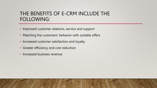 THE BENEFITS OF E-CRM INCLUDE THE
FOLLOWING:
• Improved customer relations, service and support
• Matching the customers' behavior with suitable offers
• Increased customer satisfaction and loyalty
• Greater efficiency and cost reduction
• Increased business revenue
 