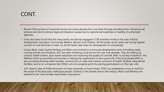 CONT.
• Recent CSR practices of corporate houses are trying develop the rural areas through providing basic infrastructural
services and also to remove regional imbalance caused due to operational loopholes or inability of authorized
agencies.
• It has also been found that the many banks are directly engaged in CSR activities mostly in the area of Rural
Development, Education, Community Welfare, Women and Children. All the public sector banks are having highest
number of rural branches in India. So, all the banks take steps for development of rural people.
• Canara Bank, Indal, Gujarat Ambuja and Wipro are involved in community development work of building roads,
running schools and hospitals. ACC has been rendering social service for over Five decades. They are setting up
schools, health centers, agro-based industries and improving the quality of rural life. BHEL is actively involved in the
Welfare of the surrounding communities is helping the organization to earn good will of the local people BHEL is
also providing drinking water facilities, construction of roads and culverts, provision of health facilities, educational
facilities, and so on companies like ONGCs are encouraging sports by placing good players on their pay rolls.
• A.P.J. Kalam's idea of PURA (Provision of Urban Amenities in Rural Areas). NTPC has established a trust to work for
the cause of the physically challenged people. Similarly in the private sectors like Infosys, Wipro and Reliance are
believed to be most socially responsible corporations.
 