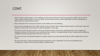 CONT.
• Ethics occupies a special place in rural marketing, and has been at the heart of all the transactions whether cash or kind. In
order to make a lasting impact on the rural clients, the firms need to built a trustful relationship and that is possible by no
other means but only by ethical conduct.
• Ethics in Business form an important plank for rural markets and rural marketing.
• Due to poor knowledge about their rights and also to lack of skills to take a rational decision based on information about the
product or services, the rural consumer in India is exploited in many ways.
• The rural consumer has been made to endure sub standard products and services, adulterated foods, short weights and
measures, spurious and hazardous drugs, exorbitant process, endemic shortages leading to black marketing and profiteering,
unfulfilled manufacturing guarantees and host of other ills.
• The rural consumers who generally depend on weekly markets to purchase essential things are often cheated due to lack of
choice.
• The rural consumers in India are generally ignorant and they are also unorganized. Thus, they are exploited by the
manufacturers, traders and the service providers in different ways.
 