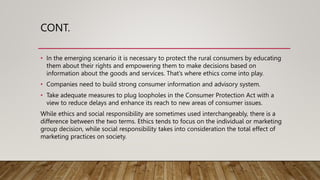 CONT.
• In the emerging scenario it is necessary to protect the rural consumers by educating
them about their rights and empowering them to make decisions based on
information about the goods and services. That’s where ethics come into play.
• Companies need to build strong consumer information and advisory system.
• Take adequate measures to plug loopholes in the Consumer Protection Act with a
view to reduce delays and enhance its reach to new areas of consumer issues.
While ethics and social responsibility are sometimes used interchangeably, there is a
difference between the two terms. Ethics tends to focus on the individual or marketing
group decision, while social responsibility takes into consideration the total effect of
marketing practices on society.
 