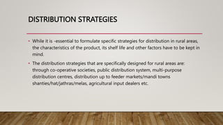 DISTRIBUTION STRATEGIES
• While it is -essential to formulate specific strategies for distribution in rural areas,
the characteristics of the product, its shelf life and other factors have to be kept in
mind.
• The distribution strategies that are specifically designed for rural areas are:
through co-operative societies, public distribution system, multi-purpose
distribution centres, distribution up to feeder markets/mandi towns
shanties/hat/jathras/melas, agricultural input dealers etc.
 
