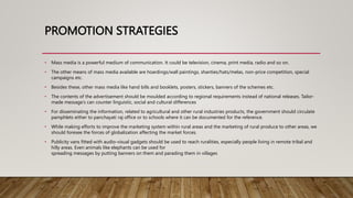 PROMOTION STRATEGIES
• Mass media is a powerful medium of communication. It could be television, cinema, print media, radio and so on.
• The other means of mass media available are hoardings/wall paintings, shanties/hats/melas, non-price competition, special
campaigns etc.
• Besides these, other mass media like hand bills and booklets, posters, stickers, banners of the schemes etc.
• The contents of the advertisement should be moulded according to regional requirements instead of national releases. Tailor-
made message’s can counter linguistic, social and cultural differences
• For disseminating the information, related to agricultural and other rural industries products, the government should circulate
pamphlets either to panchayati raj office or to schools where it can be documented for the reference.
• While making efforts to improve the marketing system within rural areas and the marketing of rural produce to other areas, we
should foresee the forces of globalization affecting the market forces.
• Publicity vans fitted with audio-visual gadgets should be used to reach ruralities, especially people living in remote tribal and
hilly areas. Even animals like elephants can be used for
spreading messages by putting banners on them and parading them in villages
 