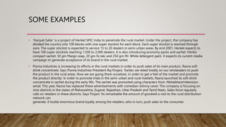 SOME EXAMPLES
• ‘Hariyali Safar’ is a project of Henkel SPIC India to penetrate the rural market. Under the project, the company has
divided the country into 100 blocks with one super stockist for each block. Each super stockist is reached through
vans. The super stockist is expected to service 15 to 20 dealers in semi-urban areas. By end 2001, Henkel expects to
have 100 super stockists reaching 1,500 to 2,000 dealers. It is also introducing economy packs and sachet: Henko
compact sachet, 50 gm Margo soap, 20 gm Fa talc and 250 gm Mr. White detergent pack. It expects its current media
campaign to generate acceptance of its brand in the rural market.
• Pioma Industries is increasing its efforts in the rural markets in order to push sales of its main product, Rasna soft
drink concentrate. Says Pioma Industries President Raj Pinjani, ‘Earlier, we relied totally on our wholesalers to push
the product in the rural areas. Now we are going there ourselves, in order to get a feel of the market and promote
the product directly.’ In order to promote trials in the semi-urban and rural markets, Rasna launched its soft drink
concentrate in sachet during the early 90s. The sachet was promoted using characters from Mahabharat television
serial. This year, Rasna has replaced these advertisements with comedian Johnny Lever. The company is focusing on
nine districts in the states of Maharashtra, Gujarat, Rajasthan, Uttar Pradesh and Tamil Nadu. Sales force regularly
calls on retailers in these districts. Says Pinjani ‘Its remarkable the amount of goodwill a visit to the rural distribution
network can
generate. It builds enormous brand loyalty among the retailers, who in turn, push sales to the consumer.
 