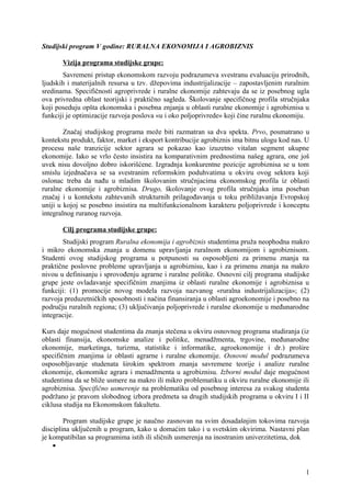 Studijski program V godine: RURALNA EKONOMIJA I AGROBIZNIS
Vizija programa studijske grupe:
Savremeni pristup ekonomskom razvoju podrazumeva svestranu evaluaciju prirodnih,
ljudskih i materijalnih resursa u tzv. džepovima industrijalizacije – zapostavljenim ruralnim
sredinama. Specifičnosti agroprivrede i ruralne ekonomije zahtevaju da se iz posebnog ugla
ova privredna oblast teorijski i praktično sagleda. Školovanje specifičnog profila stručnjaka
koji poseduju opšta ekonomska i posebna znjanja u oblasti ruralne ekonomije i agrobiznisa u
funkciji je optimizacije razvoja poslova «u i oko poljoprivrede» koji čine ruralnu ekonomiju.
Značaj studijskog programa može biti razmatran sa dva spekta. Prvo, posmatrano u
kontekstu produkt, faktor, market i eksport kontribucije agrobiznis ima bitnu ulogu kod nas. U
procesu naše tranzicije sektor agrara se pokazao kao izuzetno vitalan segment ukupne
ekonomije. Iako se vrlo često insistira na komparativnim prednostima našeg agrara, one još
uvek nisu dovoljno dobro iskorišćene. Izgradnja konkurentne pozicije agrobiznisa se u tom
smislu izjednačava se sa svestranim reformskim poduhvatima u okviru ovog sektora koji
oslonac treba da nađu u mladim školovanim stručnjacima ekonomskog profila iz oblasti
ruralne ekonomije i agrobiznisa. Drugo, školovanje ovog profila stručnjaka ima poseban
značaj i u kontekstu zahtevanih strukturnih prilagođavanja u toku približavanja Evropskoj
uniji u kojoj se posebno insistira na multifunkcionalnom karakteru poljoprivrede i konceptu
integralnog ruranog razvoja.
Cilj programa studijske grupe:
Studijski program Ruralna ekonomija i agrobiznis studentima pruža neophodna makro
i mikro ekonomska znanja u domenu upravljanja ruralnom ekonomijom i agrobiznisom.
Studenti ovog studijskog programa u potpunosti su osposobljeni za primenu znanja na
praktične poslovne probleme upravljanja u agrobiznisu, kao i za primenu znanja na makro
nivou u definisanju i sprovođenju agrarne i ruralne politike. Osnovni cilj programa studijske
grupe jeste ovladavanje specifičnim znanjima iz oblasti ruralne ekonomije i agrobiznisa u
funkciji: (1) promocije novog modela razvoja nazvanog «ruralna industrijalizacija»; (2)
razvoja preduzetničkih sposobnosti i načina finansiranja u oblasti agroekonomije i posebno na
području ruralnih regiona; (3) uključivanja poljoprivrede i ruralne ekonomije u međunarodne
integracije.
Kurs daje mogućnost studentima da znanja stečena u okviru osnovnog programa studiranja (iz
oblasti finansija, ekonomske analize i politike, menadžmenta, trgovine, međunarodne
ekonomije, marketinga, turizma, statistike i informatike, agroekonomije i dr.) prošire
specifičnim znanjima iz oblasti agrarne i ruralne ekonomije. Osnovni modul podrazumeva
osposobljavanje studenata širokim spektrom znanja savremene teorije i analize ruralne
ekonomije, ekonomike agrara i menadžmenta u agrobiznisu. Izborni modul daje mogućnost
studentima da se bliže usmere na makro ili mikro problematiku u okviru ruralne ekonomije ili
agrobiznisa. Specifično usmerenje na problematiku od posebnog interesa za svakog studenta
podržano je pravom slobodnog izbora predmeta sa drugih studijskih programa u okviru I i II
ciklusa studija na Ekonomskom fakultetu.
Program studijske grupe je naučno zasnovan na svim dosadašnjim tokovima razvoja
disciplina uključenih u program, kako u domaćim tako i u svetskim okvirima. Nastavni plan
je kompatibilan sa programima istih ili sličnih usmerenja na inostranim univerzitetima, dok

1
 