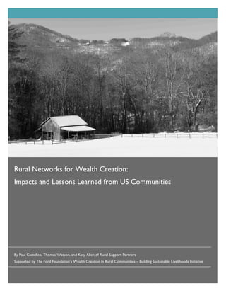 Rural Networks for Wealth Creation:
Impacts and Lessons Learned from US Communities




By Paul Castelloe, Thomas Watson, and Katy Allen of Rural Support Partners
Supported by The Ford Foundation’s Wealth Creation in Rural Communities – Building Sustainable Livelihoods Initiative
 