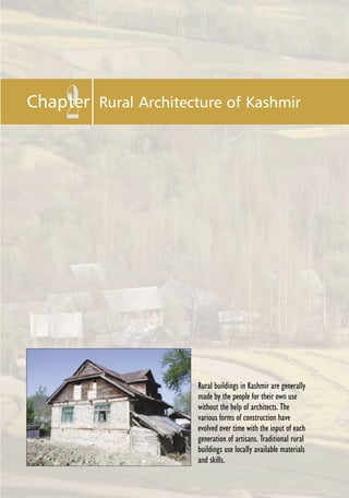 Manual for Restoration and Retrofitting of Rural Structures in Kashmir 13
2Chapter Rural Architecture of Kashmir
Rural buildings in Kashmir are generally
made by the people for their own use
without the help of architects. The
various forms of construction have
evolved over time with the input of each
generation of artisans. Traditional rural
buildings use locally available materials
and skills.
 