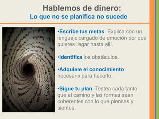 Hablemos de dinero:
Lo que no se planifica no sucede

         •Escribe tus metas. Explica con un
         lenguaje cargado de emoción por qué
         quieres llegar hasta allí.

         •Identifica los obstáculos.

         •Adquiere el conocimiento
         necesario para hacerlo.

         •Sigue tu plan. Testea cada tanto
         que el camino y las formas sean
         coherentes con lo que piensas y
         sientes.
 