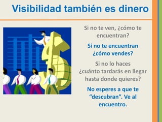 Visibilidad también es dinero
               Si no te ven, ¿cómo te
                    encuentran?
                 Si no te encuentran
                   ¿cómo vendes?
                    Si no lo haces
              ¿cuánto tardarás en llegar
                hasta donde quieres?
                 No esperes a que te
                  “descubran”. Ve al
                     encuentro.
 
