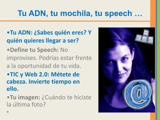 Tu ADN, tu mochila, tu speech …

•Tu ADN: ¿Sabes quién eres? Y
quién quieres llegar a ser?
•Define tu Speech: No
improvises. Podrías estar frente
a la oportunidad de tu vida.
•TIC y Web 2.0: Métete de
cabeza. Invierte tiempo en
ello.
•Tu imagen: ¿Cuándo te hiciste
la última foto?
•
 