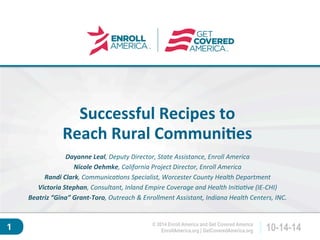 Click to edit master 
title style. 
EnrollAmerica.org | GetCoveredAmerica.org 10-14-14 
© 2014 Enroll America and Get Covered America 
1 
Successful 
Recipes 
to 
Reach 
Rural 
Communi4es 
Dayanne 
Leal, 
Deputy 
Director, 
State 
Assistance, 
Enroll 
America 
Nicole 
Oehmke, 
California 
Project 
Director, 
Enroll 
America 
Randi 
Clark, 
Communica9ons 
Specialist, 
Worcester 
County 
Health 
Department 
Victoria 
Stephan, 
Consultant, 
Inland 
Empire 
Coverage 
and 
Health 
Ini9a9ve 
(IE-­‐CHI) 
Beatriz 
“Gina” 
Grant-­‐Toro, 
Outreach 
& 
Enrollment 
Assistant, 
Indiana 
Health 
Centers, 
INC. 
 