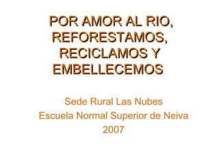 POR AMOR AL RIO,
  REFORESTAMOS,
   RECICLAMOS Y
  EMBELLECEMOS

     Sede Rural Las Nubes
Escuela Normal Superior de Neiva
            2007
 