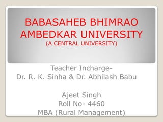 BABASAHEB BHIMRAO
AMBEDKAR UNIVERSITY
(A CENTRAL UNIVERSITY)
Teacher Incharge-
Dr. R. K. Sinha & Dr. Abhilash Babu
Ajeet Singh
Roll No- 4460
MBA (Rural Management)
 
