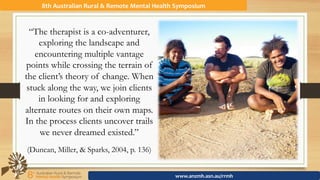 “The therapist is a co-adventurer,
exploring the landscape and
encountering multiple vantage
points while crossing the terrain of
the client’s theory of change. When
stuck along the way, we join clients
in looking for and exploring
alternate routes on their own maps.
In the process clients uncover trails
we never dreamed existed.”
(Duncan, Miller, & Sparks, 2004, p. 136)
8th	Australian	Rural	&	Remote	Mental	Health	Symposium	
www.anzmh.asn.au/rrmh	
 