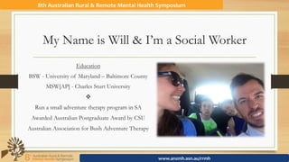 My Name is Will & I’m a Social Worker
Education
BSW - University of Maryland – Baltimore County
MSW[AP] - Charles Sturt University
v
Run a small adventure therapy program in SA
Awarded Australian Postgraduate Award by CSU
Australian Association for Bush Adventure Therapy
8th	Australian	Rural	&	Remote	Mental	Health	Symposium	
www.anzmh.asn.au/rrmh	
 