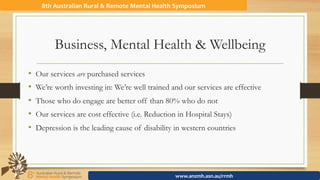 Business, Mental Health & Wellbeing
•  Our services are purchased services
•  We’re worth investing in: We’re well trained and our services are effective
•  Those who do engage are better off than 80% who do not
•  Our services are cost effective (i.e. Reduction in Hospital Stays)
•  Depression is the leading cause of disability in western countries
8th	Australian	Rural	&	Remote	Mental	Health	Symposium	
www.anzmh.asn.au/rrmh	
 