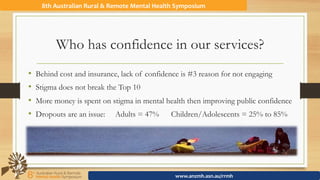 Who has confidence in our services?
•  Behind cost and insurance, lack of confidence is #3 reason for not engaging
•  Stigma does not break the Top 10
•  More money is spent on stigma in mental health then improving public confidence
•  Dropouts are an issue: Adults = 47% Children/Adolescents = 25% to 85%
8th	Australian	Rural	&	Remote	Mental	Health	Symposium	
www.anzmh.asn.au/rrmh	
 