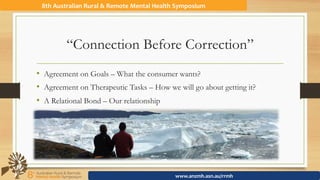 “Connection Before Correction”
•  Agreement on Goals – What the consumer wants?
•  Agreement on Therapeutic Tasks – How we will go about getting it?
•  A Relational Bond – Our relationship
8th	Australian	Rural	&	Remote	Mental	Health	Symposium	
www.anzmh.asn.au/rrmh	
 