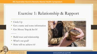 Exercise 1: Relationship & Rapport
•  Circle Up
•  Get a name and some information
•  Get Mouse Trap & Set It!
-------
•  Build trust and relationship
•  What’s our goal?
•  How will we achieve it?
8th	Australian	Rural	&	Remote	Mental	Health	Symposium	
www.anzmh.asn.au/rrmh	
 