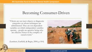 Becoming Consumer-Driven
“Clients are not inert objects or diagnostic
categories on whom techniques are
administered. They are not dependent
variables on which independent variables
operate…people are agentive being who
are effective forces in the complex of
causal events.”
(Lambert, Garfield, & Begin, 2004, p. 814)
8th	Australian	Rural	&	Remote	Mental	Health	Symposium	
www.anzmh.asn.au/rrmh	
 