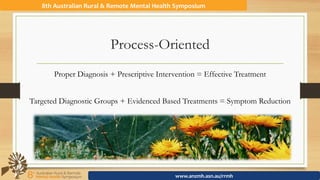 Process-Oriented
Proper Diagnosis + Prescriptive Intervention = Effective Treatment
Targeted Diagnostic Groups + Evidenced Based Treatments = Symptom Reduction
8th	Australian	Rural	&	Remote	Mental	Health	Symposium	
www.anzmh.asn.au/rrmh	
 