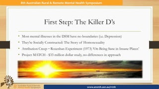 First Step: The Killer D’s
•  Most mental illnesses in the DSM have no boundaries (i.e. Depression)
•  They’re Socially Constructed: The Story of Homosexuality
•  Attribution Creep – Rosenhan Experiment (1973) 'On Being Sane in Insane Places’
•  Project MATCH - $33 million dollar study, no differences in approach
8th	Australian	Rural	&	Remote	Mental	Health	Symposium	
www.anzmh.asn.au/rrmh	
 