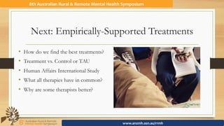 Next: Empirically-Supported Treatments
•  How do we find the best treatments?
•  Treatment vs. Control or TAU
•  Human Affairs International Study
•  What all therapies have in common?
•  Why are some therapists better?
8th	Australian	Rural	&	Remote	Mental	Health	Symposium	
www.anzmh.asn.au/rrmh	
 