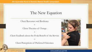 The New Equation
8th	Australian	Rural	&	Remote	Mental	Health	Symposium	
www.anzmh.asn.au/rrmh	
Client Resources and Resilience
+
Client Theories of Change
+
Client Feedback about the Fit & Benefit of the Service
=
Client Perceptions of Preferred Outcomes
 