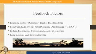 Feedback Factors
8th	Australian	Rural	&	Remote	Mental	Health	Symposium	
www.anzmh.asn.au/rrmh	
•  Routinely Monitor Outcomes – Practice-Based Evidence
•  Began with Lambert’s self-report Outcome Questionnaire – 45 (OQ-45)
•  Reduce deterioration, dropouts, and doubles effectiveness
•  Long measures leads to low adherence
 