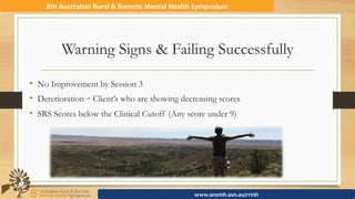Warning Signs & Failing Successfully
8th	Australian	Rural	&	Remote	Mental	Health	Symposium	
www.anzmh.asn.au/rrmh	
•  No Improvement by Session 3
•  Deterioration – Client’s who are showing decreasing scores
•  SRS Scores below the Clinical Cutoff (Any score under 9)
 