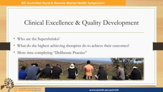 Clinical Excellence & Quality Development
8th	Australian	Rural	&	Remote	Mental	Health	Symposium	
www.anzmh.asn.au/rrmh	
•  Who are the Supershrinks?
•  What do the highest achieving therapists do to achieve their outcomes?
•  More time completing “Deliberate Practice”
 
