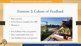Exercise 2: Culture of Feedback
•  Pick a partner
•  Invite them to complete the ORS
•  Measure it
-------
•  Get feedback from your partner
•  How comfortable were you?
•  Any feedback from your partner?
8th	Australian	Rural	&	Remote	Mental	Health	Symposium	
www.anzmh.asn.au/rrmh	
 