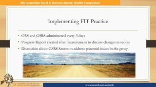 8th	Australian	Rural	&	Remote	Mental	Health	Symposium	
www.anzmh.asn.au/rrmh	
Implementing FIT Practice
•  ORS and GSRS administered every 3 days
•  Progress Report created after measurement to discuss changes in scores
•  Discussion about GSRS Scores to address potential issues in the group
 