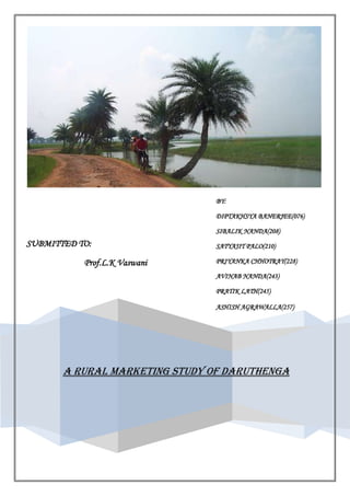 A RURAL MARKETING STUDY OF DARUTHENGASUBMITTED TO:                            Prof.L.K VaswaniBY:DIPTAKHSYA BANERJEE(076)SIBALIK NANDA(208)SATYAJIT PALO(210)PRIYANKA CHHOTRAY(228)AVINAB NANDA(243)PRATIK LATH(245)ASHISH AGRAWALLA(257)<br />ACKNOWLEDGEMENT<br />The project not only involves our sincerely efforts but also the involvement of certain   people who have directly or indirectly guided us in the pursuit. We are whole-heartedly grateful to all of them.<br />We thank our project guide Prof. L.K.Vaswani for his sincere encouragement & much needed guidance. His role as a guide is an asset to us for the successful completition of our project well in time.<br />We are greatly indebted to all teaching & non-teaching staff of KIIT School of management and KIIT school of Rural Management  for their suggestions & encouragement.<br />RESPONDENTS:<br />SHETADEI BEHRA(SARPANCH)<br />SHATRUGHAN BEHERA<br />JITENDRA PALTASINGH<br />CONTENTS<br />,[object Object]
