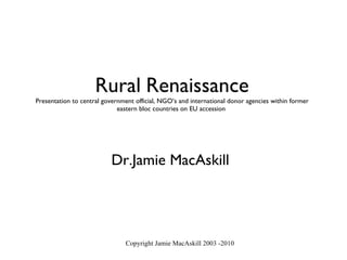 Rural   Renaissance Presentation to central government official, NGO’s and international donor agencies within former eastern bloc countries on EU accession  Dr.Jamie MacAskill Copyright Jamie MacAskill 2003 -2010 