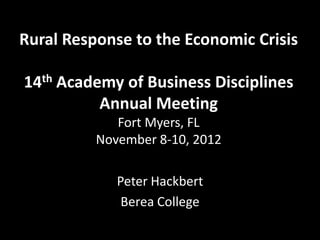 Rural Response to the Economic Crisis

14th Academy of Business Disciplines
          Annual Meeting
             Fort Myers, FL
          November 8-10, 2012

             Peter Hackbert
              Berea College
 
