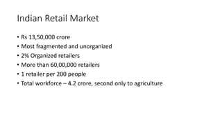 Indian Retail Market
• Rs 13,50,000 crore
• Most fragmented and unorganized
• 2% Organized retailers
• More than 60,00,000 retailers
• 1 retailer per 200 people
• Total workforce – 4.2 crore, second only to agriculture
 