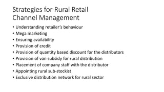 Strategies for Rural Retail
Channel Management
• Understanding retailer’s behaviour
• Mega marketing
• Ensuring availability
• Provision of credit
• Provision of quantity based discount for the distributors
• Provision of van subsidy for rural distribution
• Placement of company staff with the distributor
• Appointing rural sub-stockist
• Exclusive distribution network for rural sector
 