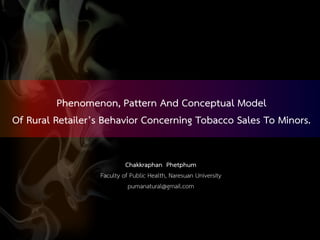 Chakkraphan Phetphum
Faculty of Public Health, Naresuan University
pumanatural@gmail.com
Phenomenon, Pattern And Conceptual Model
Of Rural Retailer’s Behavior Concerning Tobacco Sales To Minors.
 