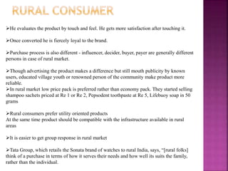 He evaluates the product by touch and feel. He gets more satisfaction after touching it.
Once converted he is fiercely loyal to the brand.
Purchase process is also different - influencer, decider, buyer, payer are generally different
persons in case of rural market.
Though advertising the product makes a difference but still mouth publicity by known
users, educated village youth or renowned person of the community make product more
reliable.
In rural market low price pack is preferred rather than economy pack. They started selling
shampoo sachets priced at Re 1 or Re 2, Pepsodent toothpaste at Re 5, Lifebuoy soap in 50
grams
Rural consumers prefer utility oriented products
At the same time product should be compatible with the infrastructure available in rural
areas
It is easier to get group response in rural market
Tata Group, which retails the Sonata brand of watches to rural India, says, “[rural folks]
think of a purchase in terms of how it serves their needs and how well its suits the family,
rather than the individual.
 