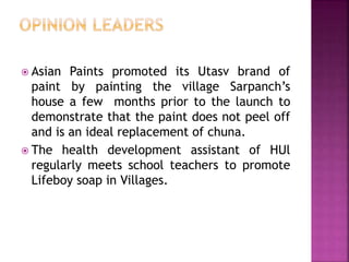  Asian Paints promoted its Utasv brand of
paint by painting the village Sarpanch’s
house a few months prior to the launch to
demonstrate that the paint does not peel off
and is an ideal replacement of chuna.
 The health development assistant of HUl
regularly meets school teachers to promote
Lifeboy soap in Villages.
 