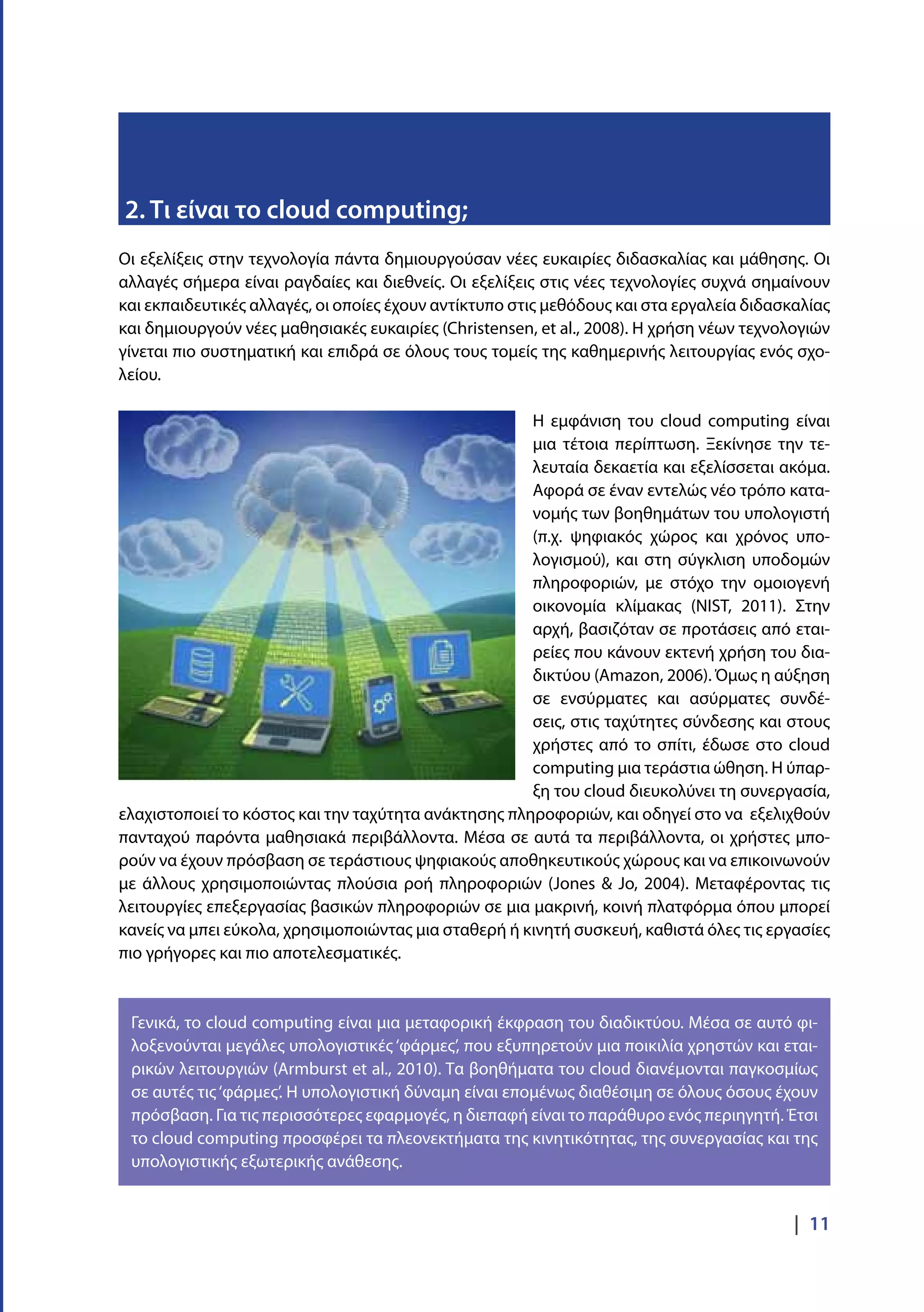 |  11
Οι εξελίξεις στην τεχνολογία πάντα δημιουργούσαν νέες ευκαιρίες διδασκαλίας και μάθησης. Οι
αλλαγές σήμερα είναι ραγδαίες και διεθνείς. Οι εξελίξεις στις νέες τεχνολογίες συχνά σημαίνουν
και εκπαιδευτικές αλλαγές, οι οποίες έχουν αντίκτυπο στις μεθόδους και στα εργαλεία διδασκαλίας
και δημιουργούν νέες μαθησιακές ευκαιρίες (Christensen, et al., 2008). Η χρήση νέων τεχνολογιών
γίνεται πιο συστηματική και επιδρά σε όλους τους τομείς της καθημερινής λειτουργίας ενός σχο-
λείου.
Η εμφάνιση του cloud computing είναι
μια τέτοια περίπτωση. Ξεκίνησε την τε-
λευταία δεκαετία και εξελίσσεται ακόμα.
Αφορά σε έναν εντελώς νέο τρόπο κατα-
νομής των βοηθημάτων του υπολογιστή
(π.χ. ψηφιακός χώρος και χρόνος υπο-
λογισμού), και στη σύγκλιση υποδομών
πληροφοριών, με στόχο την ομοιογενή
οικονομία κλίμακας (NIST, 2011). Στην
αρχή, βασιζόταν σε προτάσεις από εται-
ρείες που κάνουν εκτενή χρήση του δια-
δικτύου (Amazon, 2006). Όμως η αύξηση
σε ενσύρματες και ασύρματες συνδέ-
σεις, στις ταχύτητες σύνδεσης και στους
χρήστες από το σπίτι, έδωσε στο cloud
computing μια τεράστια ώθηση. Η ύπαρ-
ξη του cloud διευκολύνει τη συνεργασία,
ελαχιστοποιεί το κόστος και την ταχύτητα ανάκτησης πληροφοριών, και οδηγεί στο να εξελιχθούν
πανταχού παρόντα μαθησιακά περιβάλλοντα. Μέσα σε αυτά τα περιβάλλοντα, οι χρήστες μπο-
ρούν να έχουν πρόσβαση σε τεράστιους ψηφιακούς αποθηκευτικούς χώρους και να επικοινωνούν
με άλλους χρησιμοποιώντας πλούσια ροή πληροφοριών (Jones & Jo, 2004). Μεταφέροντας τις
λειτουργίες επεξεργασίας βασικών πληροφοριών σε μια μακρινή, κοινή πλατφόρμα όπου μπορεί
κανείς να μπει εύκολα, χρησιμοποιώντας μια σταθερή ή κινητή συσκευή, καθιστά όλες τις εργασίες
πιο γρήγορες και πιο αποτελεσματικές.
2. Τι είναι το cloud computing;
Γενικά, το cloud computing είναι μια μεταφορική έκφραση του διαδικτύου. Μέσα σε αυτό φι-
λοξενούνται μεγάλες υπολογιστικές ‘φάρμες’, που εξυπηρετούν μια ποικιλία χρηστών και εται-
ρικών λειτουργιών (Armburst et al., 2010). Τα βοηθήματα του cloud διανέμονται παγκοσμίως
σε αυτές τις‘φάρμες’. Η υπολογιστική δύναμη είναι επομένως διαθέσιμη σε όλους όσους έχουν
πρόσβαση. Για τις περισσότερες εφαρμογές, η διεπαφή είναι το παράθυρο ενός περιηγητή. Έτσι
το cloud computing προσφέρει τα πλεονεκτήματα της κινητικότητας, της συνεργασίας και της
υπολογιστικής εξωτερικής ανάθεσης.
 