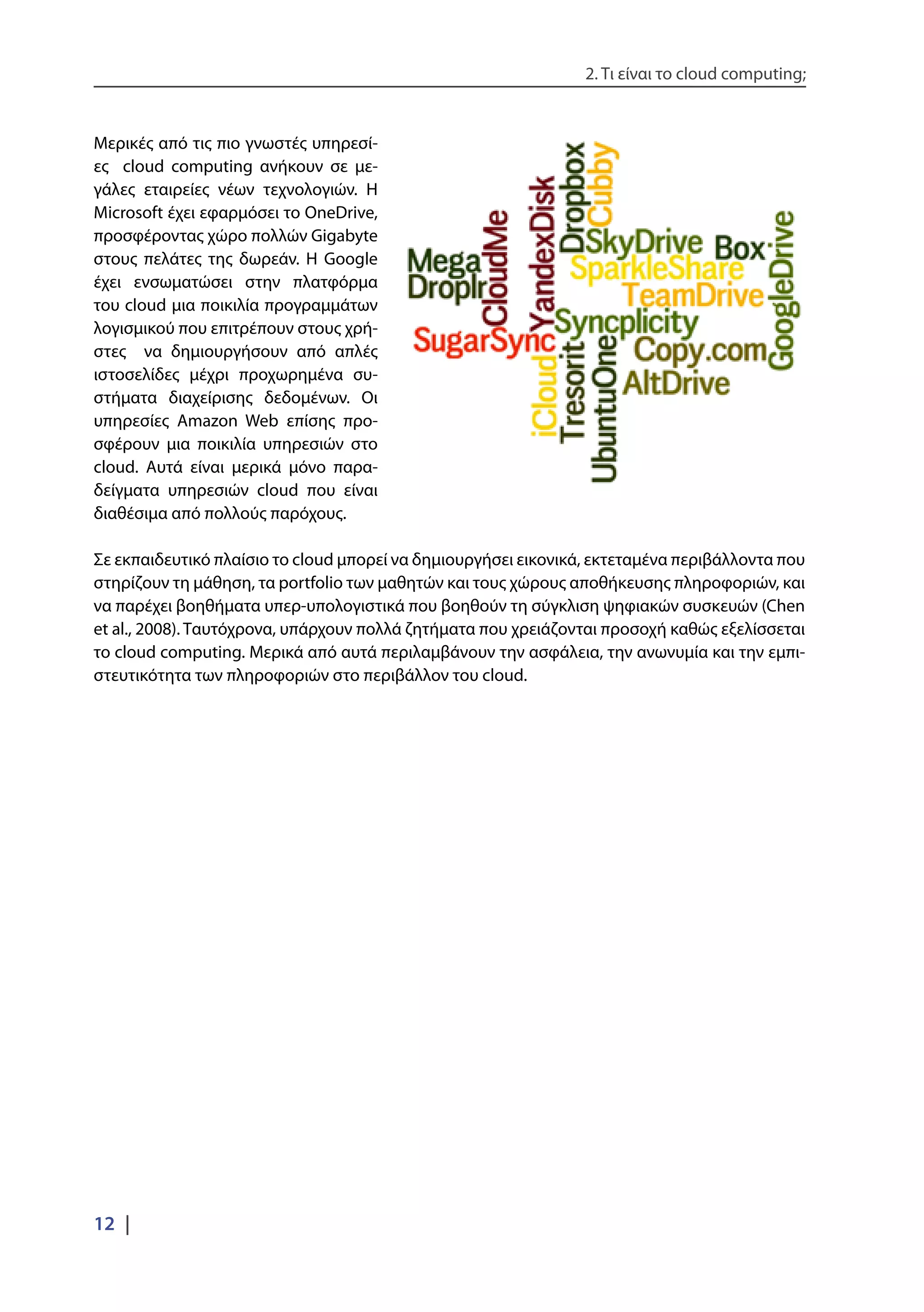 2. Τι είναι το cloud computing;
12 |
Μερικές από τις πιο γνωστές υπηρεσί-
ες cloud computing ανήκουν σε με-
γάλες εταιρείες νέων τεχνολογιών. Η
Microsoft έχει εφαρμόσει το OneDrive,
προσφέροντας χώρο πολλών Gigabyte
στους πελάτες της δωρεάν. Η Google
έχει ενσωματώσει στην πλατφόρμα
του cloud μια ποικιλία προγραμμάτων
λογισμικού που επιτρέπουν στους χρή-
στες να δημιουργήσουν από απλές
ιστοσελίδες μέχρι προχωρημένα συ-
στήματα διαχείρισης δεδομένων. Οι
υπηρεσίες Amazon Web επίσης προ-
σφέρουν μια ποικιλία υπηρεσιών στο
cloud. Αυτά είναι μερικά μόνο παρα-
δείγματα υπηρεσιών cloud που είναι
διαθέσιμα από πολλούς παρόχους.
Σε εκπαιδευτικό πλαίσιο το cloud μπορεί να δημιουργήσει εικονικά, εκτεταμένα περιβάλλοντα που
στηρίζουν τη μάθηση, τα portfolio των μαθητών και τους χώρους αποθήκευσης πληροφοριών, και
να παρέχει βοηθήματα υπερ-υπολογιστικά που βοηθούν τη σύγκλιση ψηφιακών συσκευών (Chen
et al., 2008). Ταυτόχρονα, υπάρχουν πολλά ζητήματα που χρειάζονται προσοχή καθώς εξελίσσεται
το cloud computing. Μερικά από αυτά περιλαμβάνουν την ασφάλεια, την ανωνυμία και την εμπι-
στευτικότητα των πληροφοριών στο περιβάλλον του cloud.
 