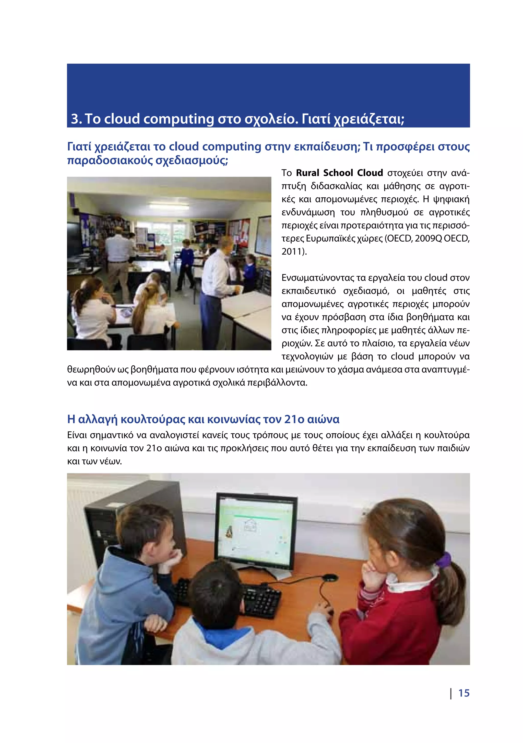 |  15
Γιατί χρειάζεται το cloud computing στην εκπαίδευση; Τι προσφέρει στους
παραδοσιακούς σχεδιασμούς;
Το Rural School Cloud στοχεύει στην ανά-
πτυξη διδασκαλίας και μάθησης σε αγροτι-
κές και απομονωμένες περιοχές. Η ψηφιακή
ενδυνάμωση του πληθυσμού σε αγροτικές
περιοχές είναι προτεραιότητα για τις περισσό-
τερες Ευρωπαϊκές χώρες (OECD, 2009Q OECD,
2011).
Ενσωματώνοντας τα εργαλεία του cloud στον
εκπαιδευτικό σχεδιασμό, οι μαθητές στις
απομονωμένες αγροτικές περιοχές μπορούν
να έχουν πρόσβαση στα ίδια βοηθήματα και
στις ίδιες πληροφορίες με μαθητές άλλων πε-
ριοχών. Σε αυτό το πλαίσιο, τα εργαλεία νέων
τεχνολογιών με βάση το cloud μπορούν να
θεωρηθούν ως βοηθήματα που φέρνουν ισότητα και μειώνουν το χάσμα ανάμεσα στα αναπτυγμέ-
να και στα απομονωμένα αγροτικά σχολικά περιβάλλοντα.
Η αλλαγή κουλτούρας και κοινωνίας τον 21ο αιώνα
Είναι σημαντικό να αναλογιστεί κανείς τους τρόπους με τους οποίους έχει αλλάξει η κουλτούρα
και η κοινωνία τον 21ο αιώνα και τις προκλήσεις που αυτό θέτει για την εκπαίδευση των παιδιών
και των νέων.
3. Το cloud computing στο σχολείο. Γιατί χρειάζεται;
 