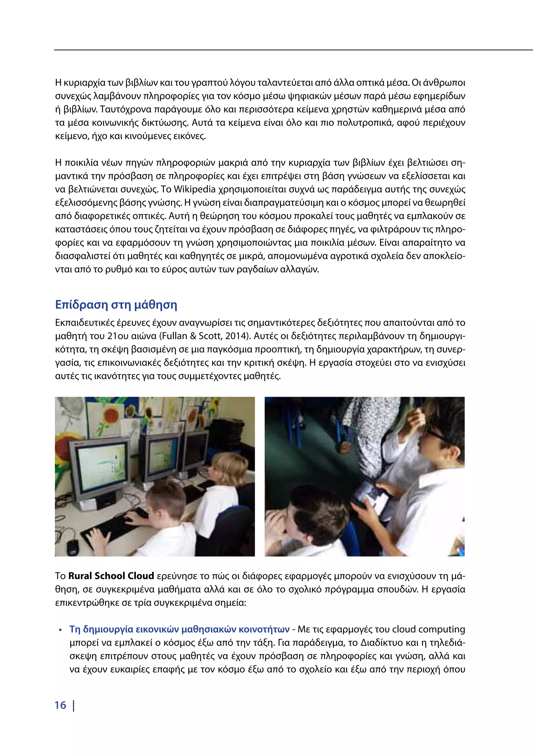 16 |
Η κυριαρχία των βιβλίων και του γραπτού λόγου ταλαντεύεται από άλλα οπτικά μέσα. Οι άνθρωποι
συνεχώς λαμβάνουν πληροφορίες για τον κόσμο μέσω ψηφιακών μέσων παρά μέσω εφημερίδων
ή βιβλίων. Ταυτόχρονα παράγουμε όλο και περισσότερα κείμενα χρηστών καθημερινά μέσα από
τα μέσα κοινωνικής δικτύωσης. Αυτά τα κείμενα είναι όλο και πιο πολυτροπικά, αφού περιέχουν
κείμενο, ήχο και κινούμενες εικόνες.
Η ποικιλία νέων πηγών πληροφοριών μακριά από την κυριαρχία των βιβλίων έχει βελτιώσει ση-
μαντικά την πρόσβαση σε πληροφορίες και έχει επιτρέψει στη βάση γνώσεων να εξελίσσεται και
να βελτιώνεται συνεχώς. Το Wikipedia χρησιμοποιείται συχνά ως παράδειγμα αυτής της συνεχώς
εξελισσόμενης βάσης γνώσης. Η γνώση είναι διαπραγματεύσιμη και ο κόσμος μπορεί να θεωρηθεί
από διαφορετικές οπτικές. Αυτή η θεώρηση του κόσμου προκαλεί τους μαθητές να εμπλακούν σε
καταστάσεις όπου τους ζητείται να έχουν πρόσβαση σε διάφορες πηγές, να φιλτράρουν τις πληρο-
φορίες και να εφαρμόσουν τη γνώση χρησιμοποιώντας μια ποικιλία μέσων. Είναι απαραίτητο να
διασφαλιστεί ότι μαθητές και καθηγητές σε μικρά, απομονωμένα αγροτικά σχολεία δεν αποκλείο-
νται από το ρυθμό και το εύρος αυτών των ραγδαίων αλλαγών.
Επίδραση στη μάθηση
Εκπαιδευτικές έρευνες έχουν αναγνωρίσει τις σημαντικότερες δεξιότητες που απαιτούνται από το
μαθητή του 21ου αιώνα (Fullan & Scott, 2014). Αυτές οι δεξιότητες περιλαμβάνουν τη δημιουργι-
κότητα, τη σκέψη βασισμένη σε μια παγκόσμια προοπτική, τη δημιουργία χαρακτήρων, τη συνερ-
γασία, τις επικοινωνιακές δεξιότητες και την κριτική σκέψη. Η εργασία στοχεύει στο να ενισχύσει
αυτές τις ικανότητες για τους συμμετέχοντες μαθητές.
Το Rural School Cloud ερεύνησε το πώς οι διάφορες εφαρμογές μπορούν να ενισχύσουν τη μά-
θηση, σε συγκεκριμένα μαθήματα αλλά και σε όλο το σχολικό πρόγραμμα σπουδών. Η εργασία
επικεντρώθηκε σε τρία συγκεκριμένα σημεία:
•	 Τη δημιουργία εικονικών μαθησιακών κοινοτήτων - Με τις εφαρμογές του cloud computing
μπορεί να εμπλακεί ο κόσμος έξω από την τάξη. Για παράδειγμα, το Διαδίκτυο και η τηλεδιά-
σκεψη επιτρέπουν στους μαθητές να έχουν πρόσβαση σε πληροφορίες και γνώση, αλλά και
να έχουν ευκαιρίες επαφής με τον κόσμο έξω από το σχολείο και έξω από την περιοχή όπου
 