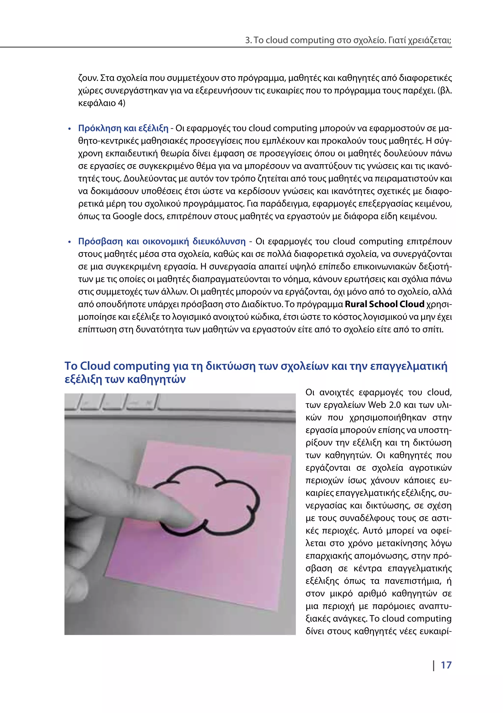 3. Το cloud computing στο σχολείο. Γιατί χρειάζεται;
|  17
ζουν. Στα σχολεία που συμμετέχουν στο πρόγραμμα, μαθητές και καθηγητές από διαφορετικές
χώρες συνεργάστηκαν για να εξερευνήσουν τις ευκαιρίες που το πρόγραμμα τους παρέχει. (βλ.
κεφάλαιο 4)
•	 Πρόκληση και εξέλιξη - Οι εφαρμογές του cloud computing μπορούν να εφαρμοστούν σε μα-
θητο-κεντρικές μαθησιακές προσεγγίσεις που εμπλέκουν και προκαλούν τους μαθητές. Η σύγ-
χρονη εκπαιδευτική θεωρία δίνει έμφαση σε προσεγγίσεις όπου οι μαθητές δουλεύουν πάνω
σε εργασίες σε συγκεκριμένο θέμα για να μπορέσουν να αναπτύξουν τις γνώσεις και τις ικανό-
τητές τους. Δουλεύοντας με αυτόν τον τρόπο ζητείται από τους μαθητές να πειραματιστούν και
να δοκιμάσουν υποθέσεις έτσι ώστε να κερδίσουν γνώσεις και ικανότητες σχετικές με διαφο-
ρετικά μέρη του σχολικού προγράμματος. Για παράδειγμα, εφαρμογές επεξεργασίας κειμένου,
όπως τα Google docs, επιτρέπουν στους μαθητές να εργαστούν με διάφορα είδη κειμένου.
•	 Πρόσβαση και οικονομική διευκόλυνση - Οι εφαρμογές του cloud computing επιτρέπουν
στους μαθητές μέσα στα σχολεία, καθώς και σε πολλά διαφορετικά σχολεία, να συνεργάζονται
σε μια συγκεκριμένη εργασία. Η συνεργασία απαιτεί υψηλό επίπεδο επικοινωνιακών δεξιοτή-
των με τις οποίες οι μαθητές διαπραγματεύονται το νόημα, κάνουν ερωτήσεις και σχόλια πάνω
στις συμμετοχές των άλλων. Οι μαθητές μπορούν να εργάζονται, όχι μόνο από το σχολείο, αλλά
από οπουδήποτε υπάρχει πρόσβαση στο Διαδίκτυο.Το πρόγραμμα Rural School Cloud χρησι-
μοποίησε και εξέλιξε το λογισμικό ανοιχτού κώδικα, έτσι ώστε το κόστος λογισμικού να μην έχει
επίπτωση στη δυνατότητα των μαθητών να εργαστούν είτε από το σχολείο είτε από το σπίτι.
Το Cloud computing για τη δικτύωση των σχολείων και την επαγγελματική
εξέλιξη των καθηγητών
Οι ανοιχτές εφαρμογές του cloud,
των εργαλείων Web 2.0 και των υλι-
κών που χρησιμοποιήθηκαν στην
εργασία μπορούν επίσης να υποστη-
ρίξουν την εξέλιξη και τη δικτύωση
των καθηγητών. Οι καθηγητές που
εργάζονται σε σχολεία αγροτικών
περιοχών ίσως χάνουν κάποιες ευ-
καιρίες επαγγελματικής εξέλιξης, συ-
νεργασίας και δικτύωσης, σε σχέση
με τους συναδέλφους τους σε αστι-
κές περιοχές. Αυτό μπορεί να οφεί-
λεται στο χρόνο μετακίνησης λόγω
επαρχιακής απομόνωσης, στην πρό-
σβαση σε κέντρα επαγγελματικής
εξέλιξης όπως τα πανεπιστήμια, ή
στον μικρό αριθμό καθηγητών σε
μια περιοχή με παρόμοιες αναπτυ-
ξιακές ανάγκες. Το cloud computing
δίνει στους καθηγητές νέες ευκαιρί-
 
