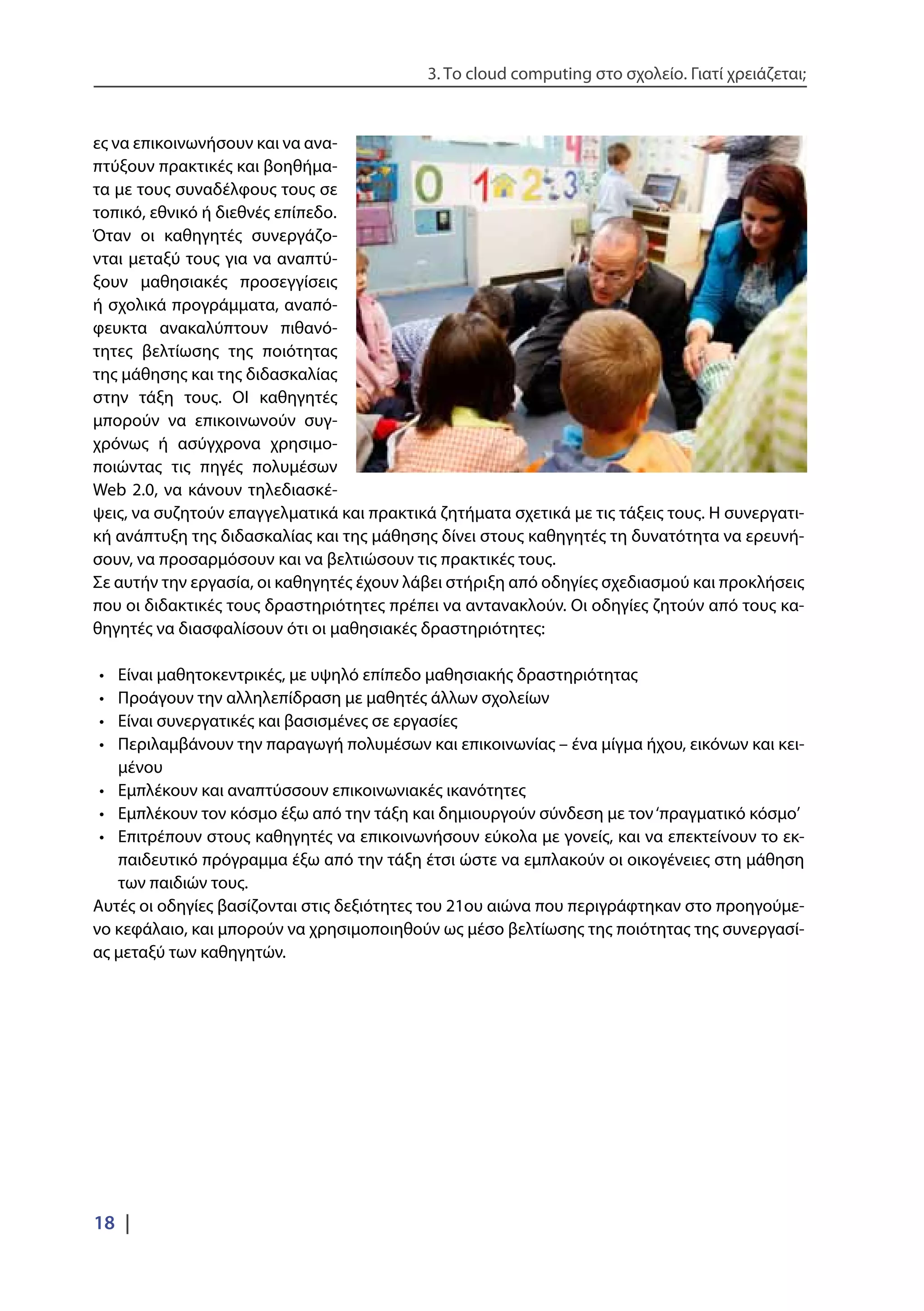 3. Το cloud computing στο σχολείο. Γιατί χρειάζεται;
18 |
ες να επικοινωνήσουν και να ανα-
πτύξουν πρακτικές και βοηθήμα-
τα με τους συναδέλφους τους σε
τοπικό, εθνικό ή διεθνές επίπεδο.
Όταν οι καθηγητές συνεργάζο-
νται μεταξύ τους για να αναπτύ-
ξουν μαθησιακές προσεγγίσεις
ή σχολικά προγράμματα, αναπό-
φευκτα ανακαλύπτουν πιθανό-
τητες βελτίωσης της ποιότητας
της μάθησης και της διδασκαλίας
στην τάξη τους. ΟΙ καθηγητές
μπορούν να επικοινωνούν συγ-
χρόνως ή ασύγχρονα χρησιμο-
ποιώντας τις πηγές πολυμέσων
Web 2.0, να κάνουν τηλεδιασκέ-
ψεις, να συζητούν επαγγελματικά και πρακτικά ζητήματα σχετικά με τις τάξεις τους. Η συνεργατι-
κή ανάπτυξη της διδασκαλίας και της μάθησης δίνει στους καθηγητές τη δυνατότητα να ερευνή-
σουν, να προσαρμόσουν και να βελτιώσουν τις πρακτικές τους.
Σε αυτήν την εργασία, οι καθηγητές έχουν λάβει στήριξη από οδηγίες σχεδιασμού και προκλήσεις
που οι διδακτικές τους δραστηριότητες πρέπει να αντανακλούν. Οι οδηγίες ζητούν από τους κα-
θηγητές να διασφαλίσουν ότι οι μαθησιακές δραστηριότητες:
•	 Είναι μαθητοκεντρικές, με υψηλό επίπεδο μαθησιακής δραστηριότητας
•	 Προάγουν την αλληλεπίδραση με μαθητές άλλων σχολείων
•	 Είναι συνεργατικές και βασισμένες σε εργασίες
•	 Περιλαμβάνουν την παραγωγή πολυμέσων και επικοινωνίας – ένα μίγμα ήχου, εικόνων και κει-
μένου
•	 Εμπλέκουν και αναπτύσσουν επικοινωνιακές ικανότητες
•	 Εμπλέκουν τον κόσμο έξω από την τάξη και δημιουργούν σύνδεση με τον‘πραγματικό κόσμο’
•	 Επιτρέπουν στους καθηγητές να επικοινωνήσουν εύκολα με γονείς, και να επεκτείνουν το εκ-
παιδευτικό πρόγραμμα έξω από την τάξη έτσι ώστε να εμπλακούν οι οικογένειες στη μάθηση
των παιδιών τους.
Αυτές οι οδηγίες βασίζονται στις δεξιότητες του 21ου αιώνα που περιγράφτηκαν στο προηγούμε-
νο κεφάλαιο, και μπορούν να χρησιμοποιηθούν ως μέσο βελτίωσης της ποιότητας της συνεργασί-
ας μεταξύ των καθηγητών.
 